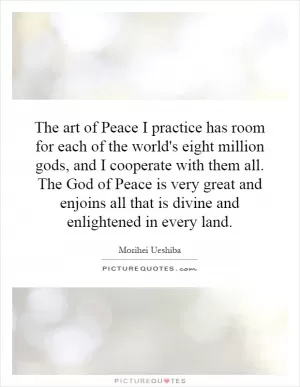 The art of Peace I practice has room for each of the world's eight million gods, and I cooperate with them all. The God of Peace is very great and enjoins all that is divine and enlightened in every land Picture Quote #1