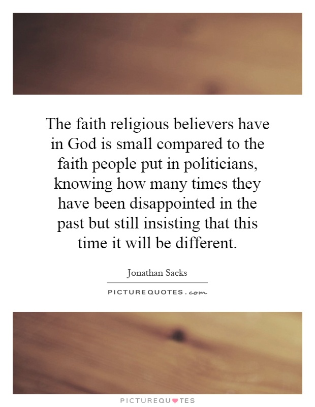 The faith religious believers have in God is small compared to the faith people put in politicians, knowing how many times they have been disappointed in the past but still insisting that this time it will be different Picture Quote #1