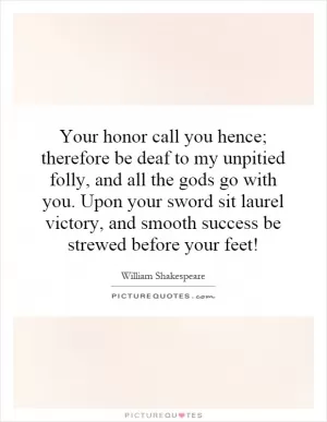 Your honor call you hence; therefore be deaf to my unpitied folly, and all the gods go with you. Upon your sword sit laurel victory, and smooth success be strewed before your feet! Picture Quote #1