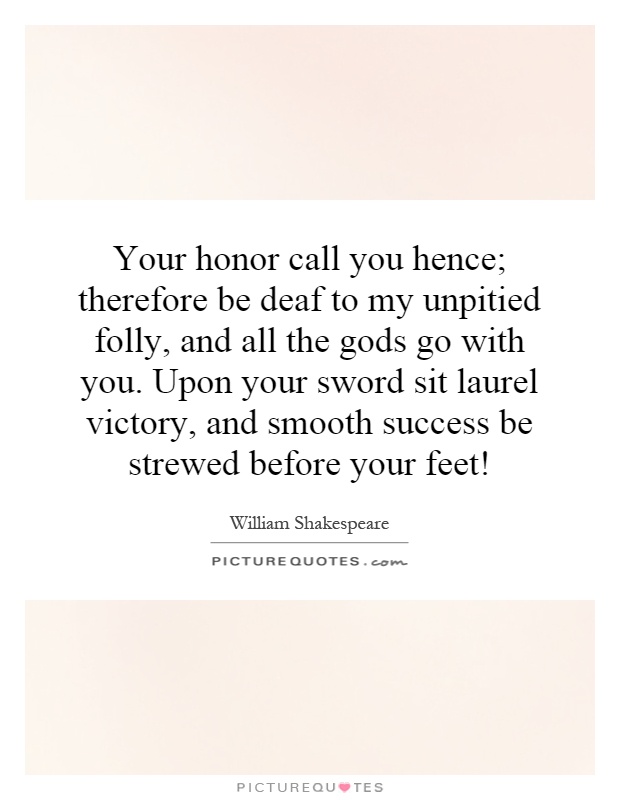 Your honor call you hence; therefore be deaf to my unpitied folly, and all the gods go with you. Upon your sword sit laurel victory, and smooth success be strewed before your feet! Picture Quote #1