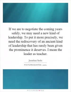 If we are to negotiate the coming years safely, we may need a new kind of leadership. To put it more precisely, we need the rediscovery of an ancient kind of leadership that has rarely been given the prominence it deserves. I mean the leader as teacher Picture Quote #1