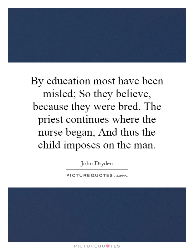 By education most have been misled; So they believe, because they were bred. The priest continues where the nurse began, And thus the child imposes on the man Picture Quote #1