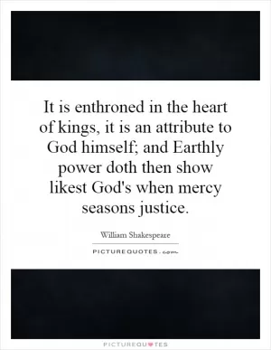 It is enthroned in the heart of kings, it is an attribute to God himself; and Earthly power doth then show likest God's when mercy seasons justice Picture Quote #1