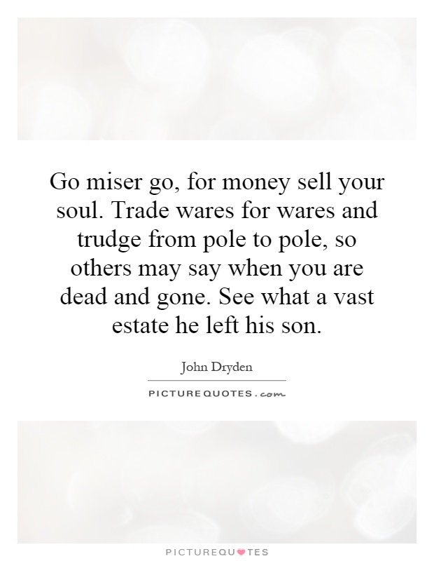 Go miser go, for money sell your soul. Trade wares for wares and trudge from pole to pole, so others may say when you are dead and gone. See what a vast estate he left his son Picture Quote #1