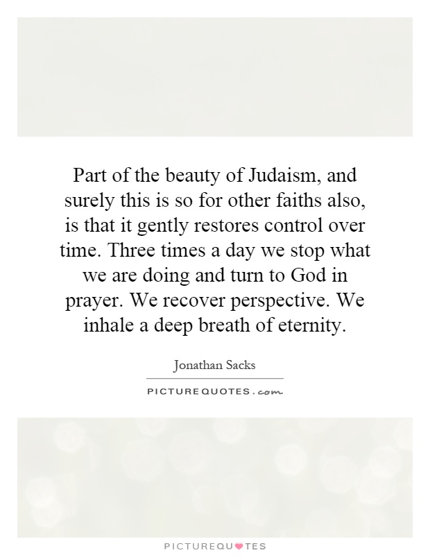 Part of the beauty of Judaism, and surely this is so for other faiths also, is that it gently restores control over time. Three times a day we stop what we are doing and turn to God in prayer. We recover perspective. We inhale a deep breath of eternity Picture Quote #1