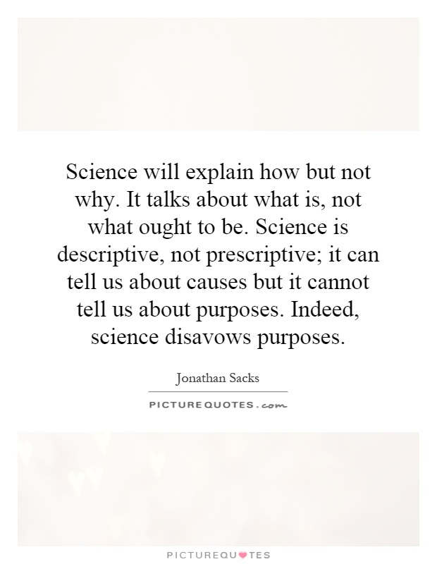 Science will explain how but not why. It talks about what is, not what ought to be. Science is descriptive, not prescriptive; it can tell us about causes but it cannot tell us about purposes. Indeed, science disavows purposes Picture Quote #1