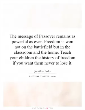 The message of Passover remains as powerful as ever. Freedom is won not on the battlefield but in the classroom and the home. Teach your children the history of freedom if you want them never to lose it Picture Quote #1