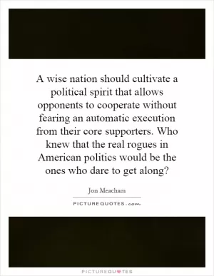 A wise nation should cultivate a political spirit that allows opponents to cooperate without fearing an automatic execution from their core supporters. Who knew that the real rogues in American politics would be the ones who dare to get along? Picture Quote #1