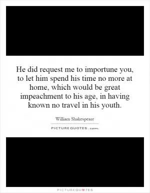 He did request me to importune you, to let him spend his time no more at home, which would be great impeachment to his age, in having known no travel in his youth Picture Quote #1