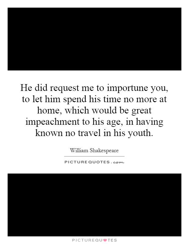 He did request me to importune you, to let him spend his time no more at home, which would be great impeachment to his age, in having known no travel in his youth Picture Quote #1