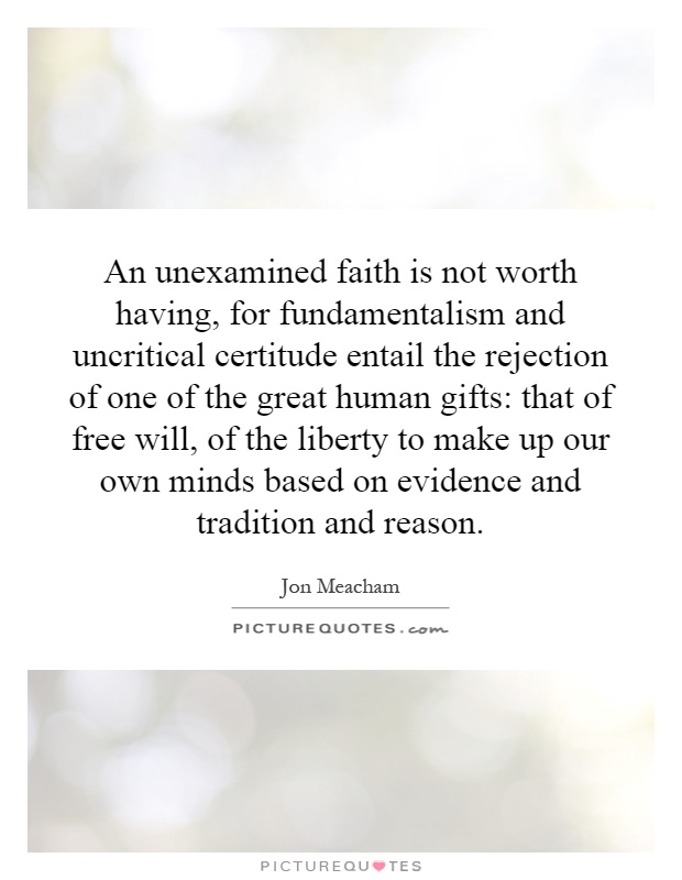 An unexamined faith is not worth having, for fundamentalism and uncritical certitude entail the rejection of one of the great human gifts: that of free will, of the liberty to make up our own minds based on evidence and tradition and reason Picture Quote #1