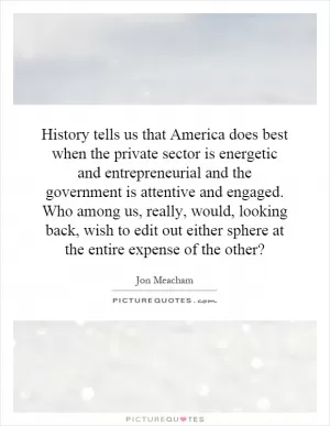 History tells us that America does best when the private sector is energetic and entrepreneurial and the government is attentive and engaged. Who among us, really, would, looking back, wish to edit out either sphere at the entire expense of the other? Picture Quote #1