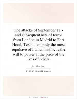 The attacks of September 11 - and subsequent acts of terror from London to Madrid to Fort Hood, Texas - embody the most repulsive of human instincts, the will to power at the price of the lives of others Picture Quote #1