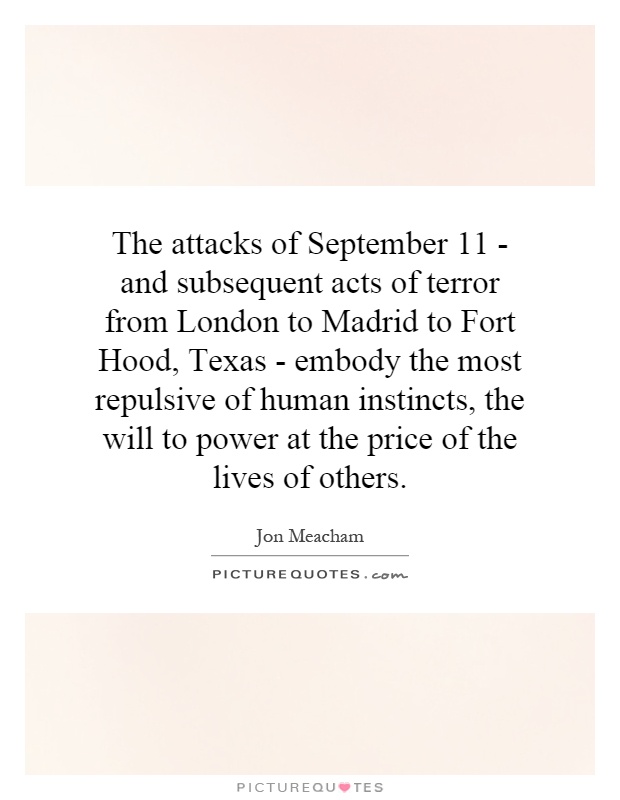 The attacks of September 11 - and subsequent acts of terror from London to Madrid to Fort Hood, Texas - embody the most repulsive of human instincts, the will to power at the price of the lives of others Picture Quote #1