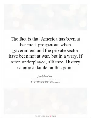 The fact is that America has been at her most prosperous when government and the private sector have been not at war, but in a wary, if often underplayed, alliance. History is unmistakable on this point Picture Quote #1