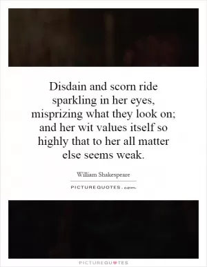 Disdain and scorn ride sparkling in her eyes, misprizing what they look on; and her wit values itself so highly that to her all matter else seems weak Picture Quote #1