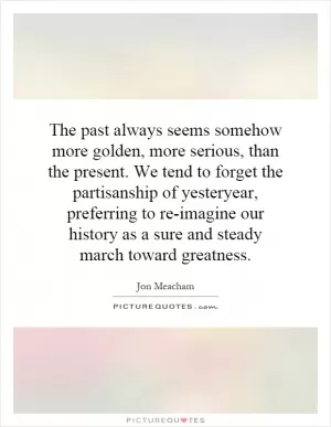 The past always seems somehow more golden, more serious, than the present. We tend to forget the partisanship of yesteryear, preferring to re-imagine our history as a sure and steady march toward greatness Picture Quote #1