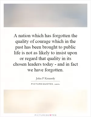 A nation which has forgotten the quality of courage which in the past has been brought to public life is not as likely to insist upon or regard that quality in its chosen leaders today - and in fact we have forgotten Picture Quote #1