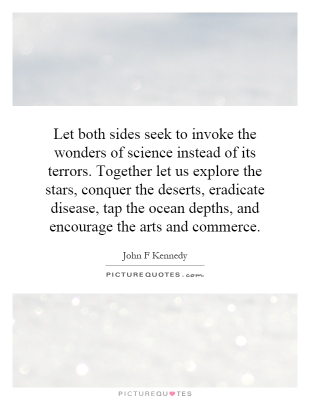 Let both sides seek to invoke the wonders of science instead of its terrors. Together let us explore the stars, conquer the deserts, eradicate disease, tap the ocean depths, and encourage the arts and commerce Picture Quote #1