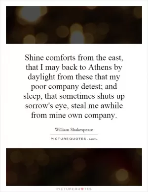 Shine comforts from the east, that I may back to Athens by daylight from these that my poor company detest; and sleep, that sometimes shuts up sorrow's eye, steal me awhile from mine own company Picture Quote #1