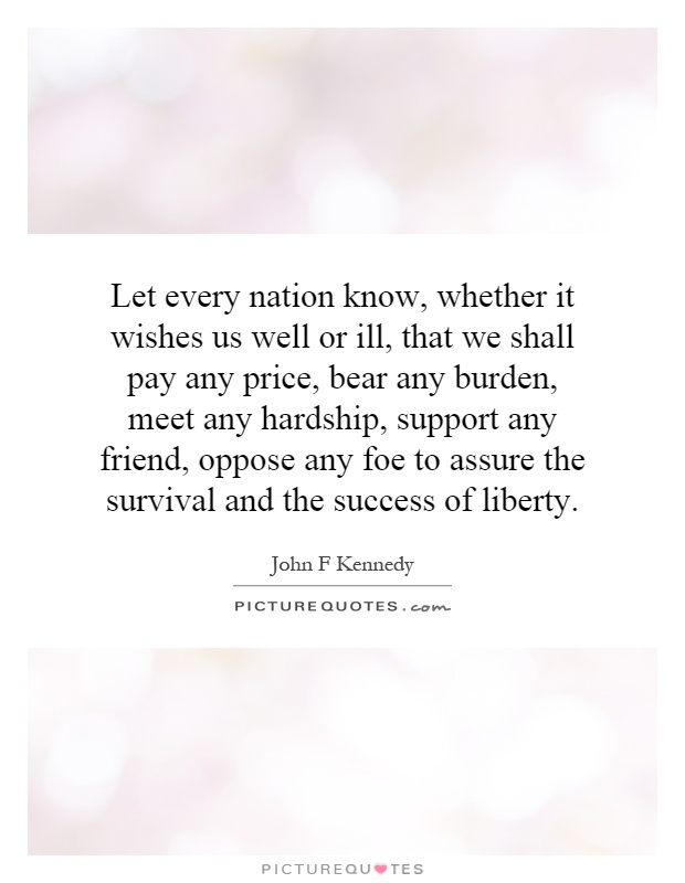 Let every nation know, whether it wishes us well or ill, that we shall pay any price, bear any burden, meet any hardship, support any friend, oppose any foe to assure the survival and the success of liberty Picture Quote #1