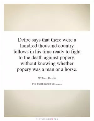 Defoe says that there were a hundred thousand country fellows in his time ready to fight to the death against popery, without knowing whether popery was a man or a horse Picture Quote #1