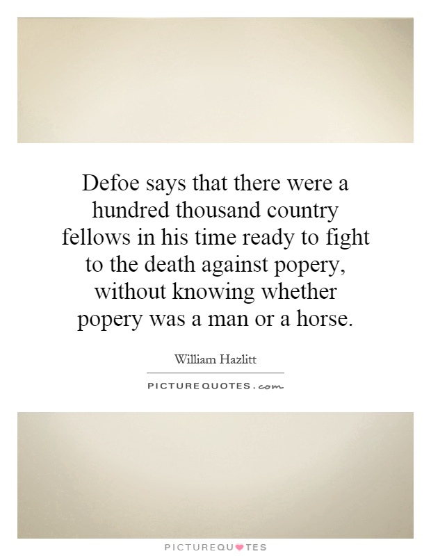 Defoe says that there were a hundred thousand country fellows in his time ready to fight to the death against popery, without knowing whether popery was a man or a horse Picture Quote #1