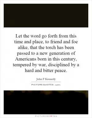 Let the word go forth from this time and place, to friend and foe alike, that the torch has been passed to a new generation of Americans born in this century, tempered by war, disciplined by a hard and bitter peace Picture Quote #1