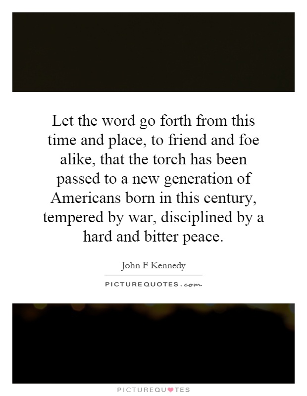 Let the word go forth from this time and place, to friend and foe alike, that the torch has been passed to a new generation of Americans born in this century, tempered by war, disciplined by a hard and bitter peace Picture Quote #1