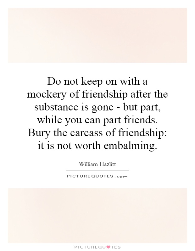 Do not keep on with a mockery of friendship after the substance is gone - but part, while you can part friends. Bury the carcass of friendship: it is not worth embalming Picture Quote #1
