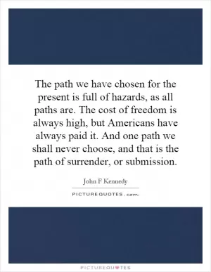 The path we have chosen for the present is full of hazards, as all paths are. The cost of freedom is always high, but Americans have always paid it. And one path we shall never choose, and that is the path of surrender, or submission Picture Quote #1