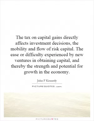 The tax on capital gains directly affects investment decisions, the mobility and flow of risk capital. The ease or difficulty experienced by new ventures in obtaining capital, and thereby the strength and potential for growth in the economy Picture Quote #1
