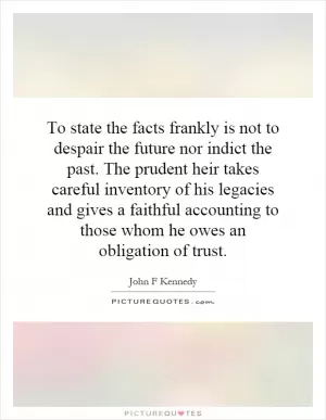 To state the facts frankly is not to despair the future nor indict the past. The prudent heir takes careful inventory of his legacies and gives a faithful accounting to those whom he owes an obligation of trust Picture Quote #1