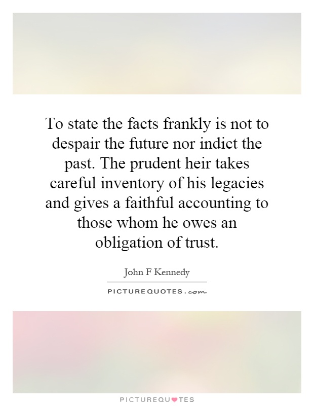 To state the facts frankly is not to despair the future nor indict the past. The prudent heir takes careful inventory of his legacies and gives a faithful accounting to those whom he owes an obligation of trust Picture Quote #1