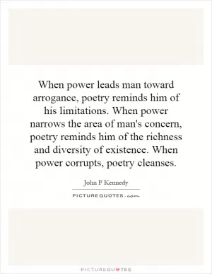 When power leads man toward arrogance, poetry reminds him of his limitations. When power narrows the area of man's concern, poetry reminds him of the richness and diversity of existence. When power corrupts, poetry cleanses Picture Quote #1