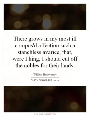 There grows in my most ill compos'd affection such a stanchless avarice, that, were I king, I should cut off the nobles for their lands Picture Quote #1