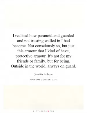 I realised how paranoid and guarded and not trusting walled in I had become. Not consciously so, but just this armour that I kind of have, protective armour. It's not for my friends or family, but for being. Outside in the world, always on guard Picture Quote #1
