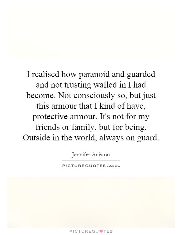 I realised how paranoid and guarded and not trusting walled in I had become. Not consciously so, but just this armour that I kind of have, protective armour. It's not for my friends or family, but for being. Outside in the world, always on guard Picture Quote #1
