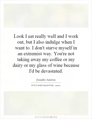 Look I eat really well and I work out, but I also indulge when I want to. I don't starve myself in an extremist way. You're not taking away my coffee or my dairy or my glass of wine because I'd be devastated Picture Quote #1