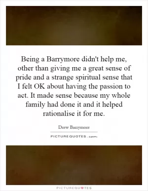 Being a Barrymore didn't help me, other than giving me a great sense of pride and a strange spiritual sense that I felt OK about having the passion to act. It made sense because my whole family had done it and it helped rationalise it for me Picture Quote #1