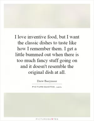 I love inventive food, but I want the classic dishes to taste like how I remember them. I get a little bummed out when there is too much fancy stuff going on and it doesn't resemble the original dish at all Picture Quote #1
