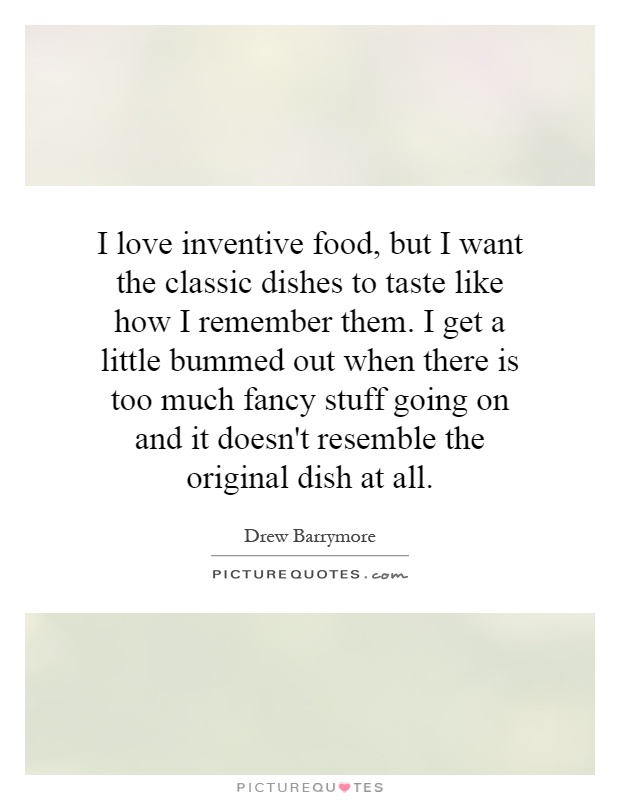 I love inventive food, but I want the classic dishes to taste like how I remember them. I get a little bummed out when there is too much fancy stuff going on and it doesn't resemble the original dish at all Picture Quote #1