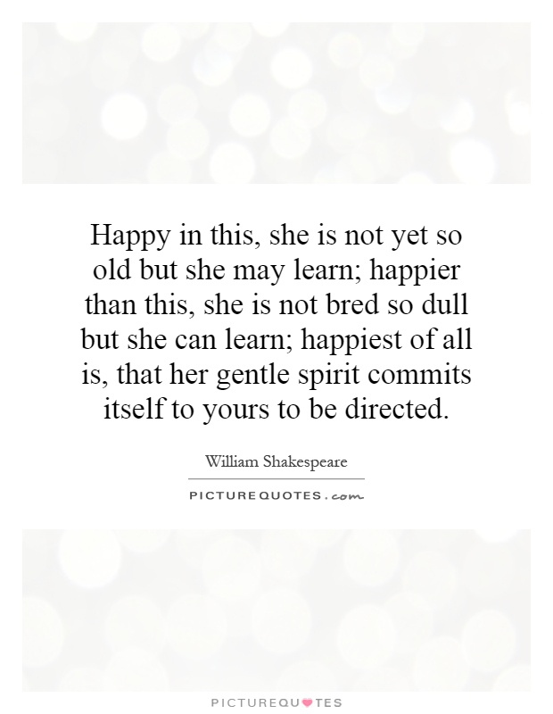Happy in this, she is not yet so old but she may learn; happier than this, she is not bred so dull but she can learn; happiest of all is, that her gentle spirit commits itself to yours to be directed Picture Quote #1