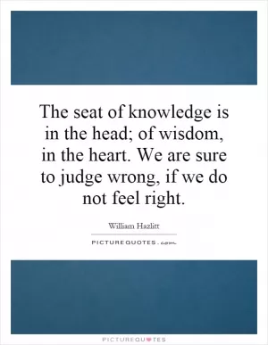 The seat of knowledge is in the head; of wisdom, in the heart. We are sure to judge wrong, if we do not feel right Picture Quote #1