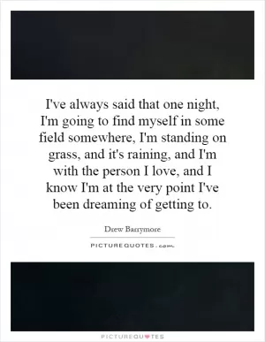 I've always said that one night, I'm going to find myself in some field somewhere, I'm standing on grass, and it's raining, and I'm with the person I love, and I know I'm at the very point I've been dreaming of getting to Picture Quote #1