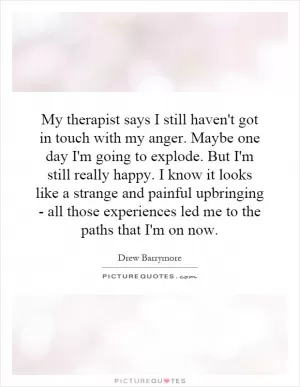 My therapist says I still haven't got in touch with my anger. Maybe one day I'm going to explode. But I'm still really happy. I know it looks like a strange and painful upbringing - all those experiences led me to the paths that I'm on now Picture Quote #1