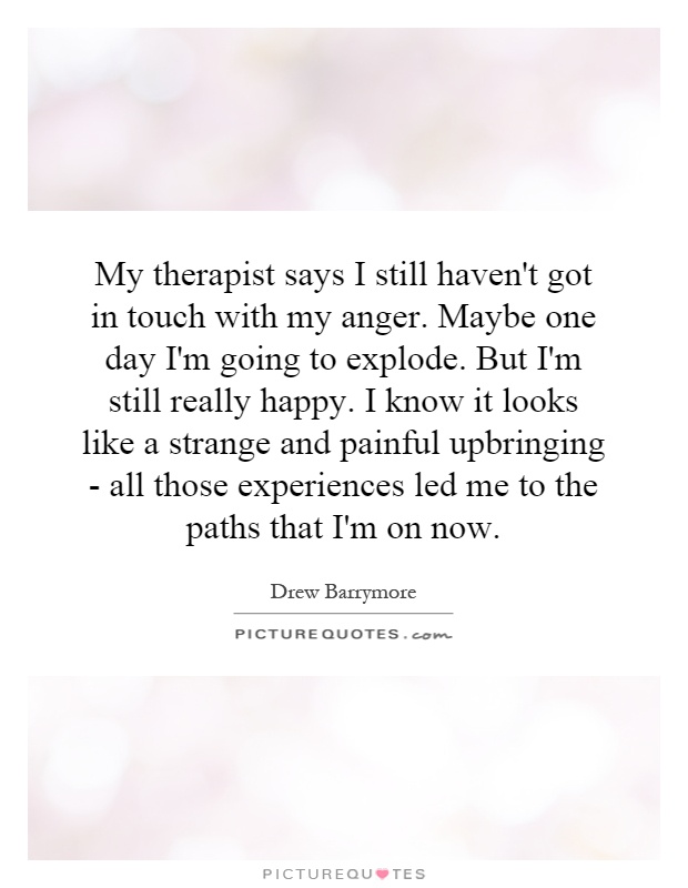 My therapist says I still haven't got in touch with my anger. Maybe one day I'm going to explode. But I'm still really happy. I know it looks like a strange and painful upbringing - all those experiences led me to the paths that I'm on now Picture Quote #1