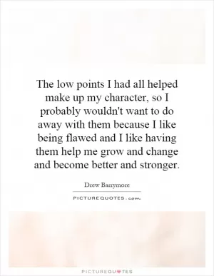 The low points I had all helped make up my character, so I probably wouldn't want to do away with them because I like being flawed and I like having them help me grow and change and become better and stronger Picture Quote #1