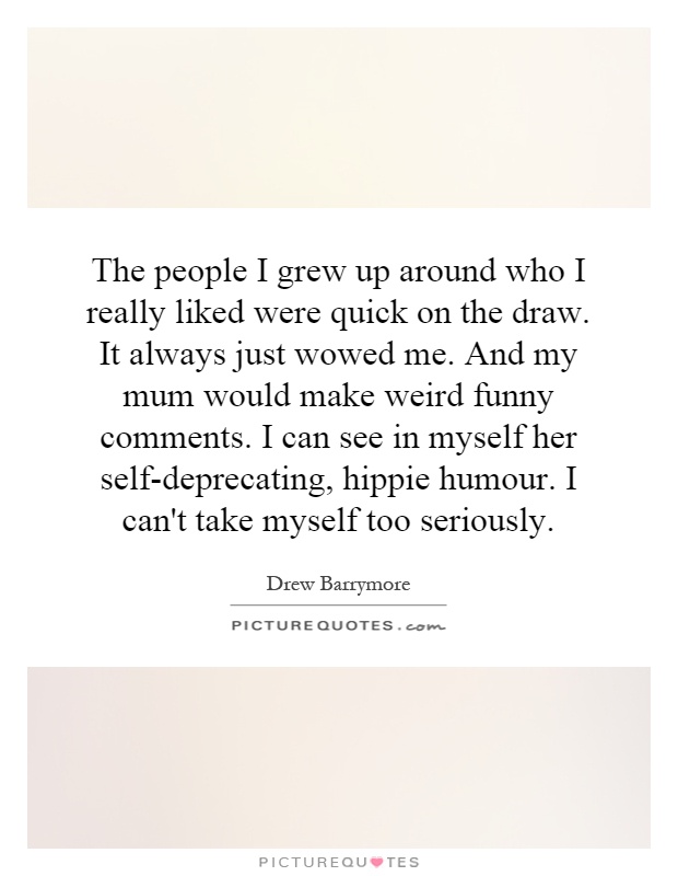 The people I grew up around who I really liked were quick on the draw. It always just wowed me. And my mum would make weird funny comments. I can see in myself her self-deprecating, hippie humour. I can't take myself too seriously Picture Quote #1