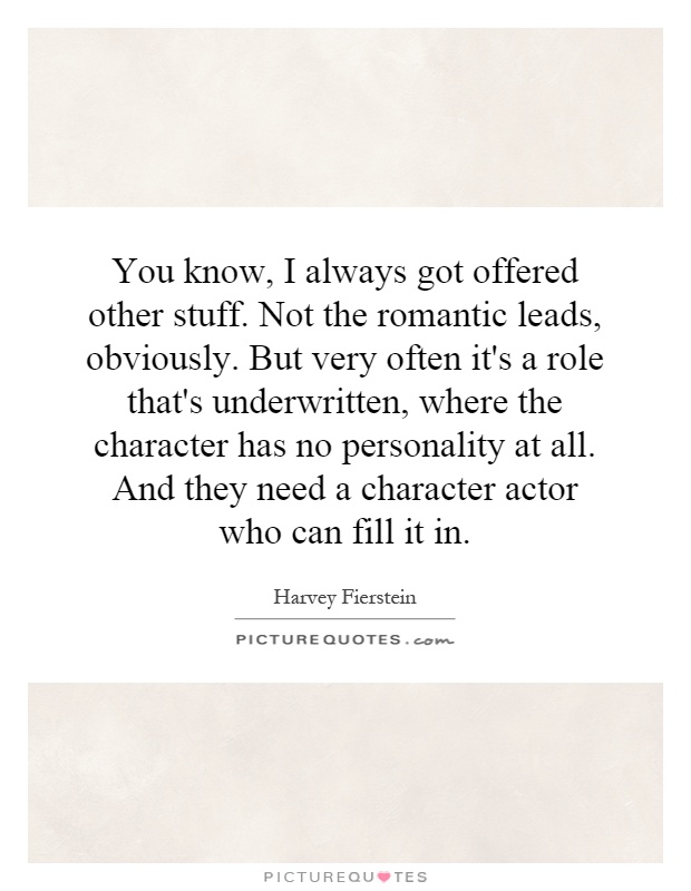 You know, I always got offered other stuff. Not the romantic leads, obviously. But very often it's a role that's underwritten, where the character has no personality at all. And they need a character actor who can fill it in Picture Quote #1